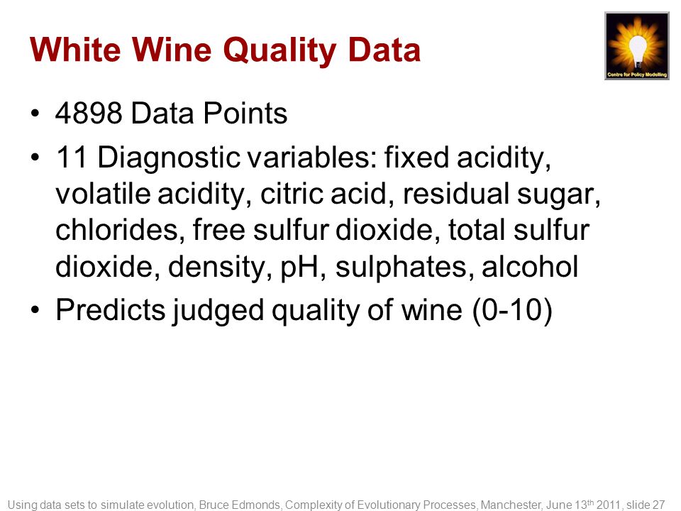 White Wine Quality Data 4898 Data Points 11 Diagnostic variables: fixed acidity, volatile acidity, citric acid, residual sugar, chlorides, free sulfur dioxide, total sulfur dioxide, density, pH, sulphates, alcohol Predicts judged quality of wine (0-10) Using data sets to simulate evolution, Bruce Edmonds, Complexity of Evolutionary Processes, Manchester, June 13 th 2011, slide 27