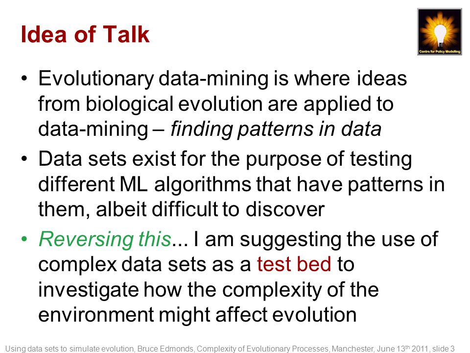 Idea of Talk Evolutionary data-mining is where ideas from biological evolution are applied to data-mining – finding patterns in data Data sets exist for the purpose of testing different ML algorithms that have patterns in them, albeit difficult to discover Reversing this...