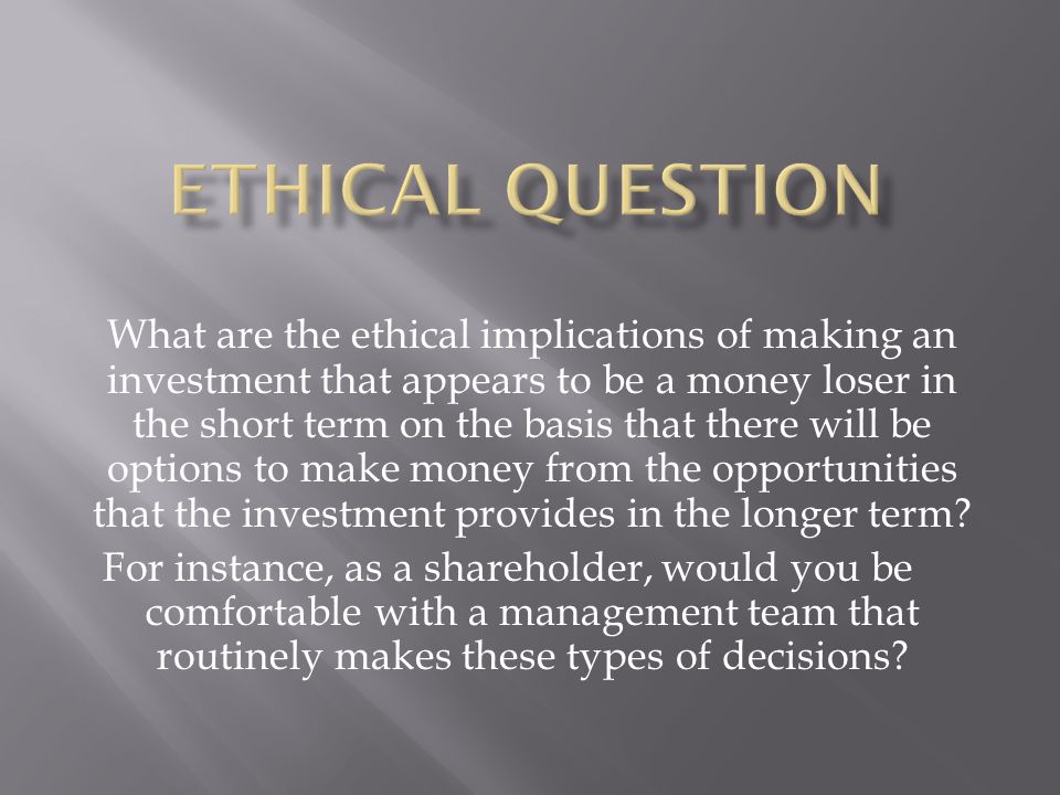 What are the ethical implications of making an investment that appears to be a money loser in the short term on the basis that there will be options to make money from the opportunities that the investment provides in the longer term.