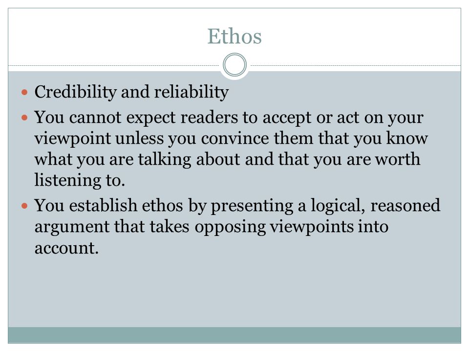 Ethos Credibility and reliability You cannot expect readers to accept or act on your viewpoint unless you convince them that you know what you are talking about and that you are worth listening to.
