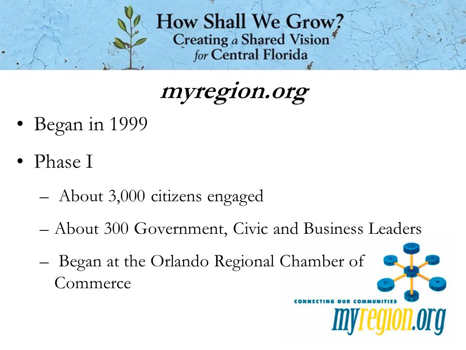 myregion.org Began in 1999 Phase I – About 3,000 citizens engaged –About 300 Government, Civic and Business Leaders – Began at the Orlando Regional Chamber of Commerce