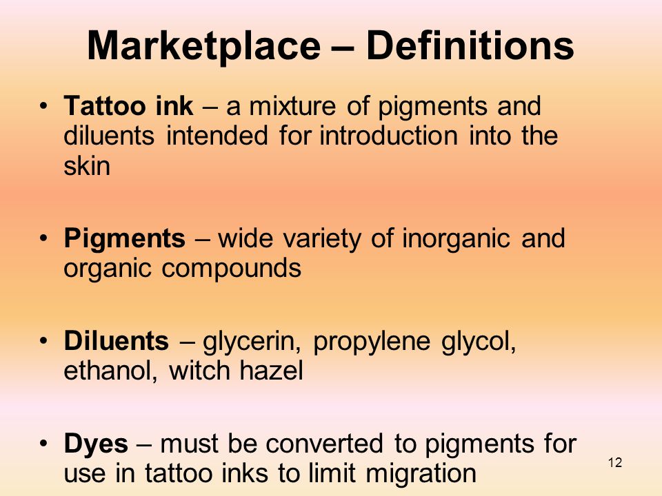 12 Marketplace – Definitions Tattoo ink – a mixture of pigments and diluents intended for introduction into the skin Pigments – wide variety of inorganic and organic compounds Diluents – glycerin, propylene glycol, ethanol, witch hazel Dyes – must be converted to pigments for use in tattoo inks to limit migration