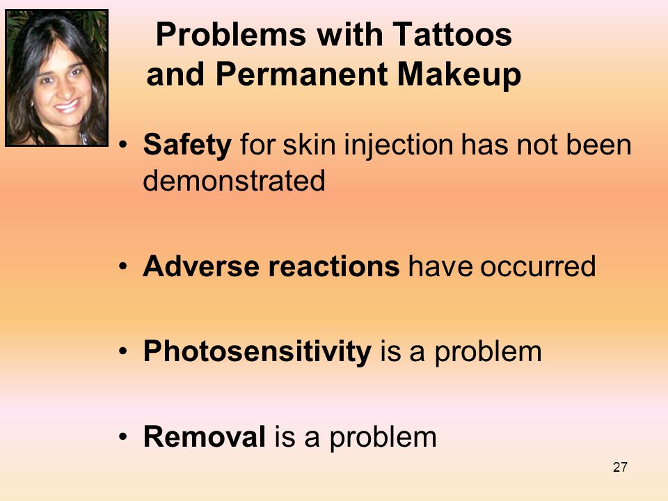 27 Problems with Tattoos and Permanent Makeup Safety for skin injection has not been demonstrated Adverse reactions have occurred Photosensitivity is a problem Removal is a problem