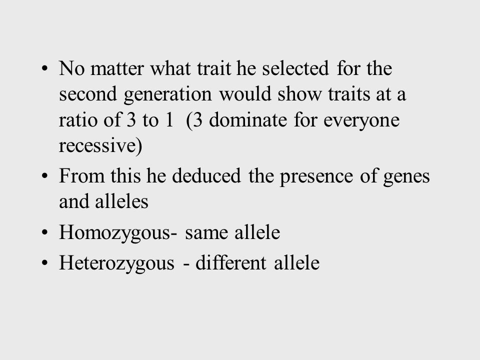 No matter what trait he selected for the second generation would show traits at a ratio of 3 to 1 (3 dominate for everyone recessive) From this he deduced the presence of genes and alleles Homozygous- same allele Heterozygous - different allele
