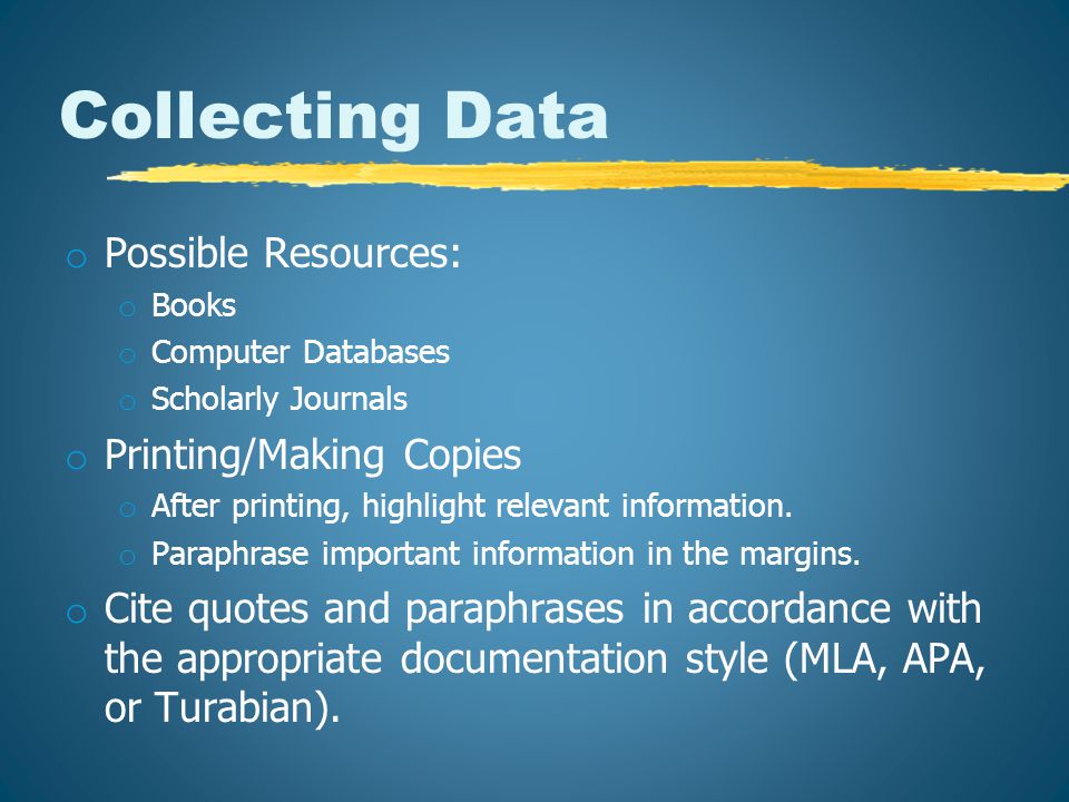 Collecting Data o Possible Resources: o Books o Computer Databases o Scholarly Journals o Printing/Making Copies o After printing, highlight relevant information.