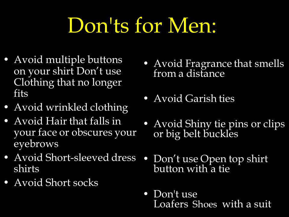 Don ts for Men: Avoid multiple buttons on your shirt Don’t use Clothing that no longer fits Avoid wrinkled clothing Avoid Hair that falls in your face or obscures your eyebrows Avoid Short-sleeved dress shirts Avoid Short socks Avoid Fragrance that smells from a distance Avoid Garish ties Avoid Shiny tie pins or clips or big belt buckles Don’t use Open top shirt button with a tie Don t use Loafers Shoes with a suit
