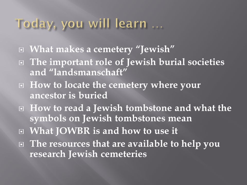  What makes a cemetery Jewish  The important role of Jewish burial societies and landsmanschaft  How to locate the cemetery where your ancestor is buried  How to read a Jewish tombstone and what the symbols on Jewish tombstones mean  What JOWBR is and how to use it  The resources that are available to help you research Jewish cemeteries