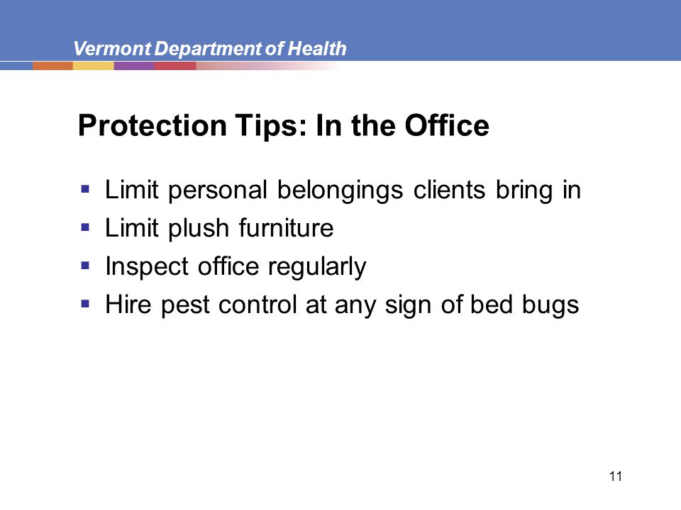 Vermont Department of Health 11 Protection Tips: In the Office  Limit personal belongings clients bring in  Limit plush furniture  Inspect office regularly  Hire pest control at any sign of bed bugs