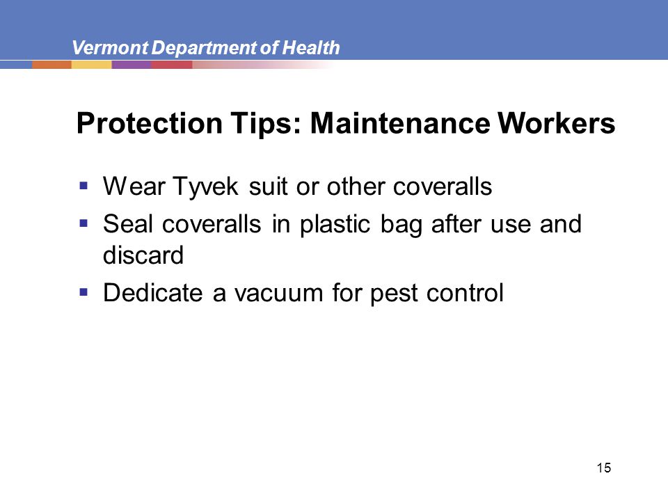 Vermont Department of Health 15 Protection Tips: Maintenance Workers  Wear Tyvek suit or other coveralls  Seal coveralls in plastic bag after use and discard  Dedicate a vacuum for pest control