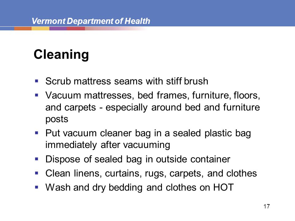 Vermont Department of Health 17 Cleaning  Scrub mattress seams with stiff brush  Vacuum mattresses, bed frames, furniture, floors, and carpets - especially around bed and furniture posts  Put vacuum cleaner bag in a sealed plastic bag immediately after vacuuming  Dispose of sealed bag in outside container  Clean linens, curtains, rugs, carpets, and clothes  Wash and dry bedding and clothes on HOT