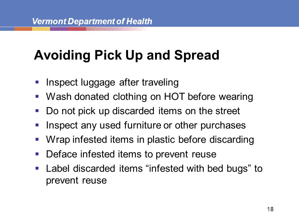Vermont Department of Health 18 Avoiding Pick Up and Spread  Inspect luggage after traveling  Wash donated clothing on HOT before wearing  Do not pick up discarded items on the street  Inspect any used furniture or other purchases  Wrap infested items in plastic before discarding  Deface infested items to prevent reuse  Label discarded items infested with bed bugs to prevent reuse