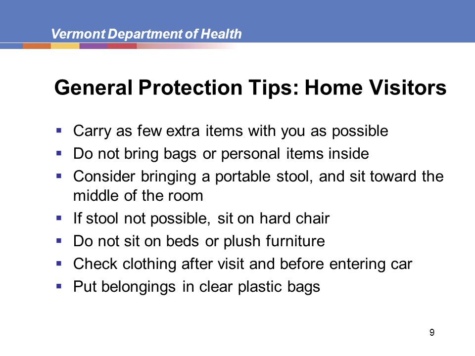 Vermont Department of Health 9 General Protection Tips: Home Visitors  Carry as few extra items with you as possible  Do not bring bags or personal items inside  Consider bringing a portable stool, and sit toward the middle of the room  If stool not possible, sit on hard chair  Do not sit on beds or plush furniture  Check clothing after visit and before entering car  Put belongings in clear plastic bags