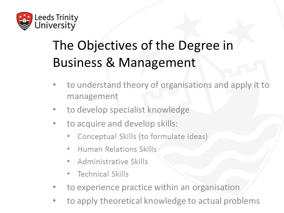 The Objectives of the Degree in Business & Management to understand theory of organisations and apply it to management to develop specialist knowledge to acquire and develop skills: Conceptual Skills (to formulate ideas) Human Relations Skills Administrative Skills Technical Skills to experience practice within an organisation to apply theoretical knowledge to actual problems