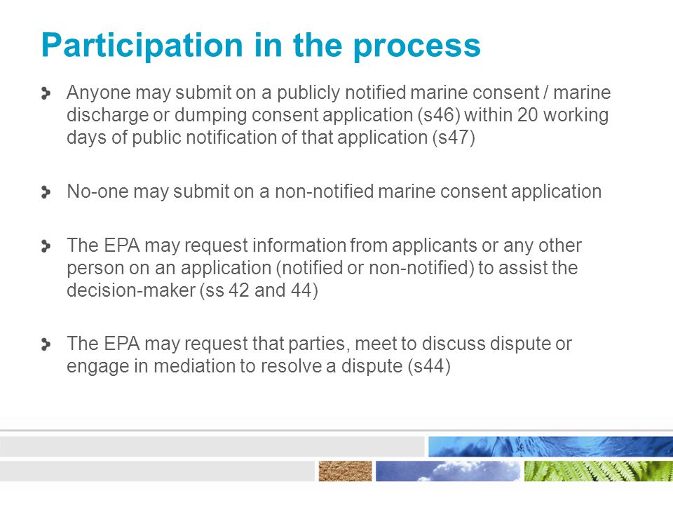 Participation in the process Anyone may submit on a publicly notified marine consent / marine discharge or dumping consent application (s46) within 20 working days of public notification of that application (s47) No-one may submit on a non-notified marine consent application The EPA may request information from applicants or any other person on an application (notified or non-notified) to assist the decision-maker (ss 42 and 44) The EPA may request that parties, meet to discuss dispute or engage in mediation to resolve a dispute (s44)