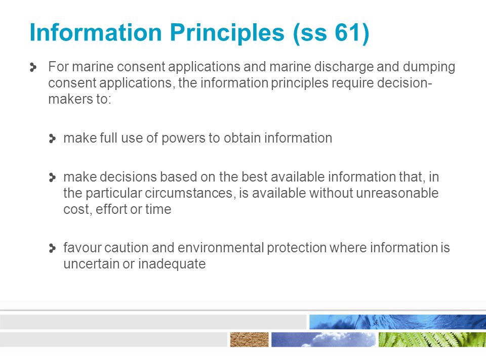 Information Principles (ss 61) For marine consent applications and marine discharge and dumping consent applications, the information principles require decision- makers to: make full use of powers to obtain information make decisions based on the best available information that, in the particular circumstances, is available without unreasonable cost, effort or time favour caution and environmental protection where information is uncertain or inadequate