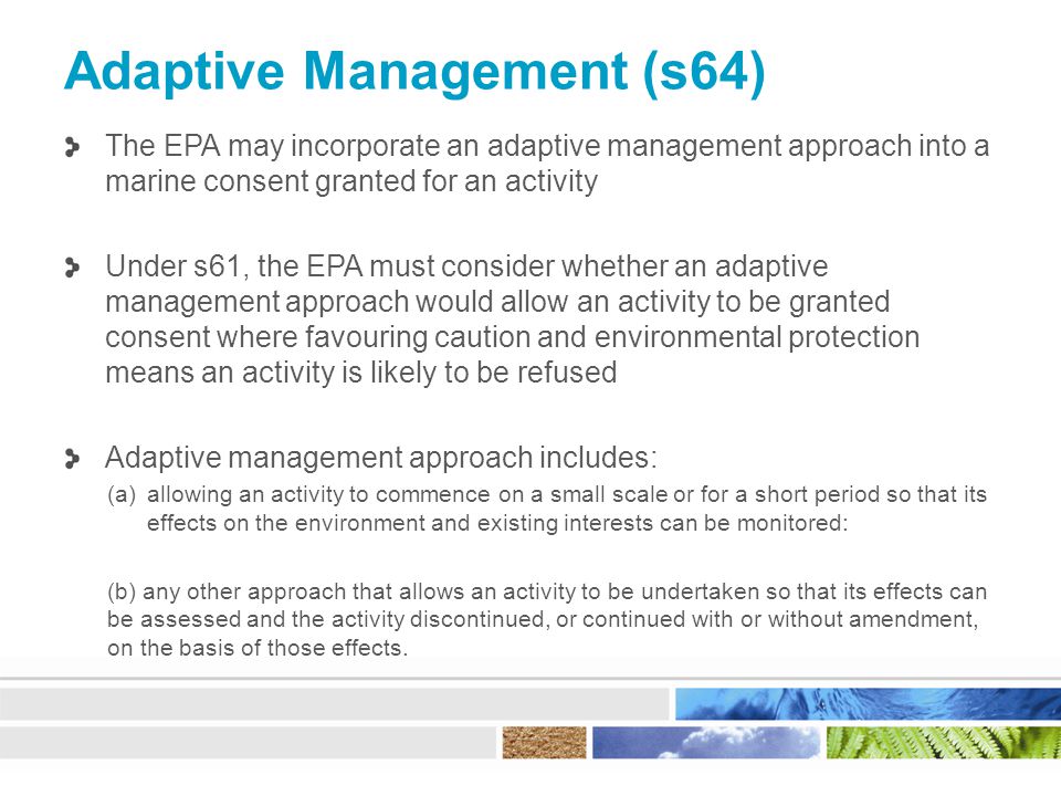 Adaptive Management (s64) The EPA may incorporate an adaptive management approach into a marine consent granted for an activity Under s61, the EPA must consider whether an adaptive management approach would allow an activity to be granted consent where favouring caution and environmental protection means an activity is likely to be refused Adaptive management approach includes: (a)allowing an activity to commence on a small scale or for a short period so that its effects on the environment and existing interests can be monitored: (b) any other approach that allows an activity to be undertaken so that its effects can be assessed and the activity discontinued, or continued with or without amendment, on the basis of those effects.
