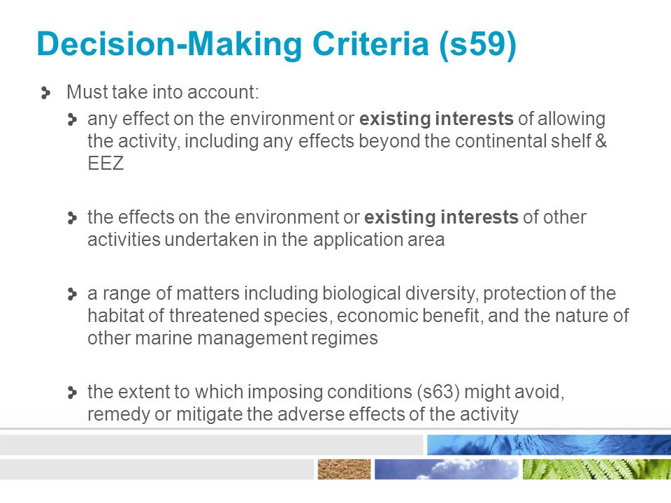 Decision-Making Criteria (s59) Must take into account: any effect on the environment or existing interests of allowing the activity, including any effects beyond the continental shelf & EEZ the effects on the environment or existing interests of other activities undertaken in the application area a range of matters including biological diversity, protection of the habitat of threatened species, economic benefit, and the nature of other marine management regimes the extent to which imposing conditions (s63) might avoid, remedy or mitigate the adverse effects of the activity