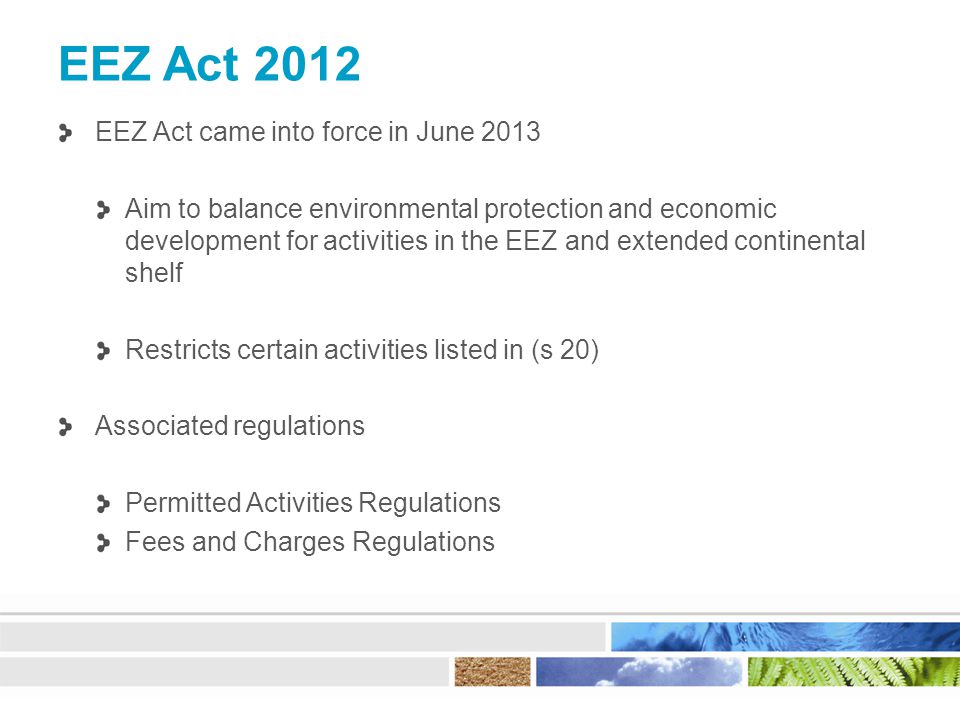 EEZ Act 2012 EEZ Act came into force in June 2013 Aim to balance environmental protection and economic development for activities in the EEZ and extended continental shelf Restricts certain activities listed in (s 20) Associated regulations Permitted Activities Regulations Fees and Charges Regulations