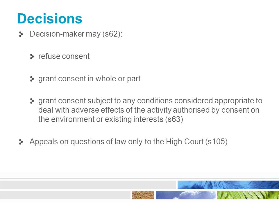 Decisions Decision-maker may (s62): refuse consent grant consent in whole or part grant consent subject to any conditions considered appropriate to deal with adverse effects of the activity authorised by consent on the environment or existing interests (s63) Appeals on questions of law only to the High Court (s105)