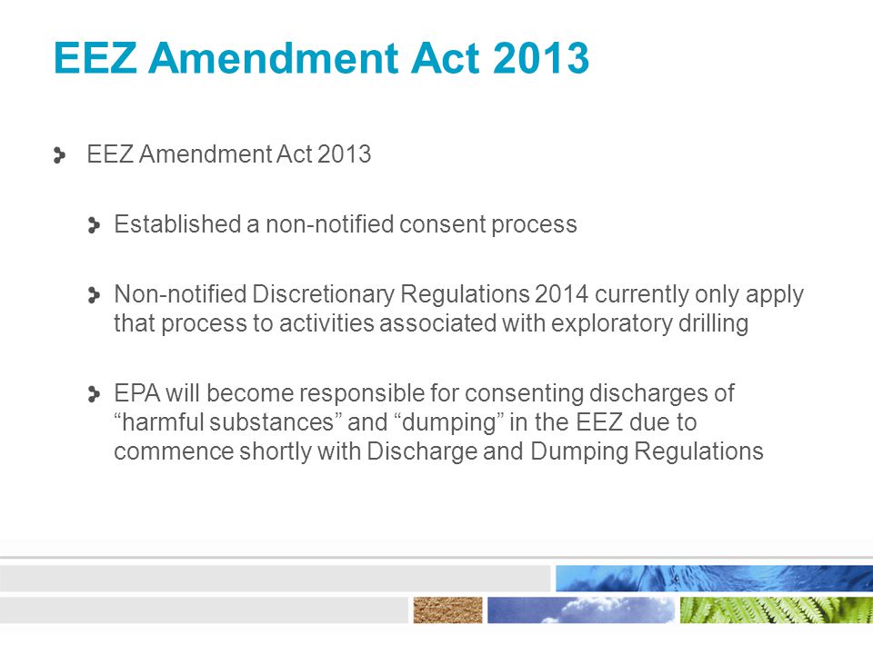 EEZ Amendment Act 2013 Established a non-notified consent process Non-notified Discretionary Regulations 2014 currently only apply that process to activities associated with exploratory drilling EPA will become responsible for consenting discharges of harmful substances and dumping in the EEZ due to commence shortly with Discharge and Dumping Regulations