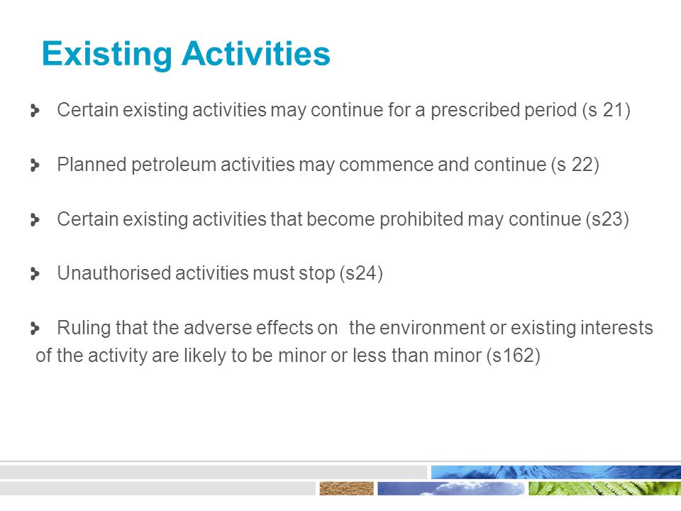 Existing Activities Certain existing activities may continue for a prescribed period (s 21) Planned petroleum activities may commence and continue (s 22) Certain existing activities that become prohibited may continue (s23) Unauthorised activities must stop (s24) Ruling that the adverse effects on the environment or existing interests of the activity are likely to be minor or less than minor (s162)