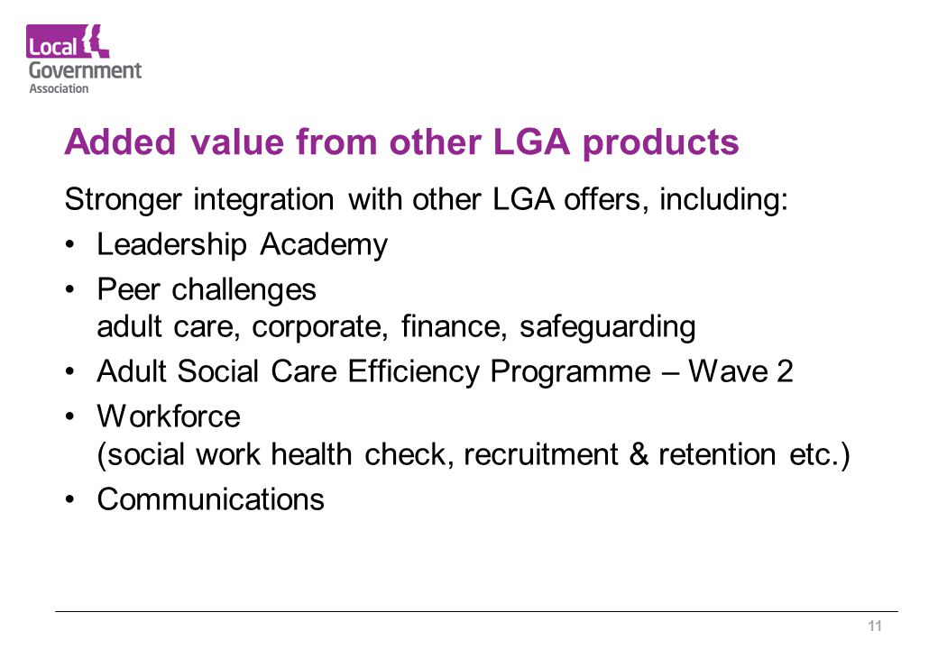 Added value from other LGA products Stronger integration with other LGA offers, including: Leadership Academy Peer challenges adult care, corporate, finance, safeguarding Adult Social Care Efficiency Programme – Wave 2 Workforce (social work health check, recruitment & retention etc.) Communications 11