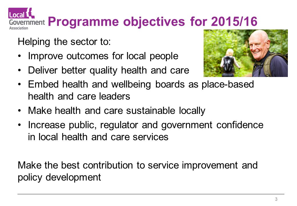 Programme objectives for 2015/16 Helping the sector to: Improve outcomes for local people Deliver better quality health and care Embed health and wellbeing boards as place-based health and care leaders Make health and care sustainable locally Increase public, regulator and government confidence in local health and care services Make the best contribution to service improvement and policy development 3
