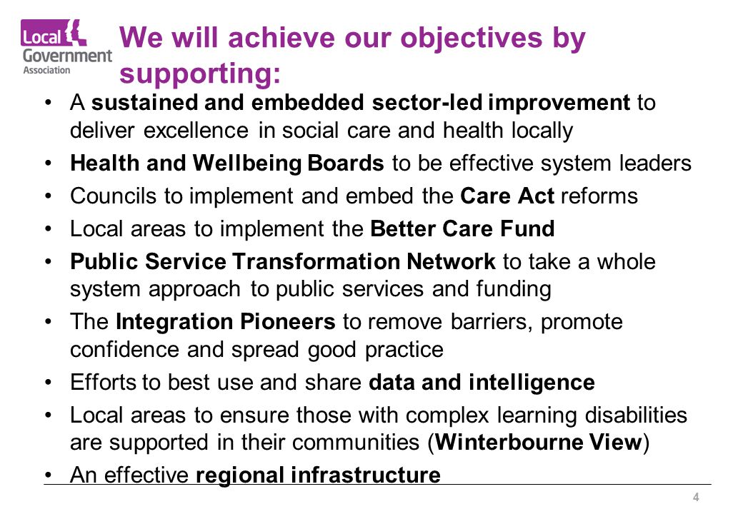 We will achieve our objectives by supporting: A sustained and embedded sector-led improvement to deliver excellence in social care and health locally Health and Wellbeing Boards to be effective system leaders Councils to implement and embed the Care Act reforms Local areas to implement the Better Care Fund Public Service Transformation Network to take a whole system approach to public services and funding The Integration Pioneers to remove barriers, promote confidence and spread good practice Efforts to best use and share data and intelligence Local areas to ensure those with complex learning disabilities are supported in their communities (Winterbourne View) An effective regional infrastructure 4