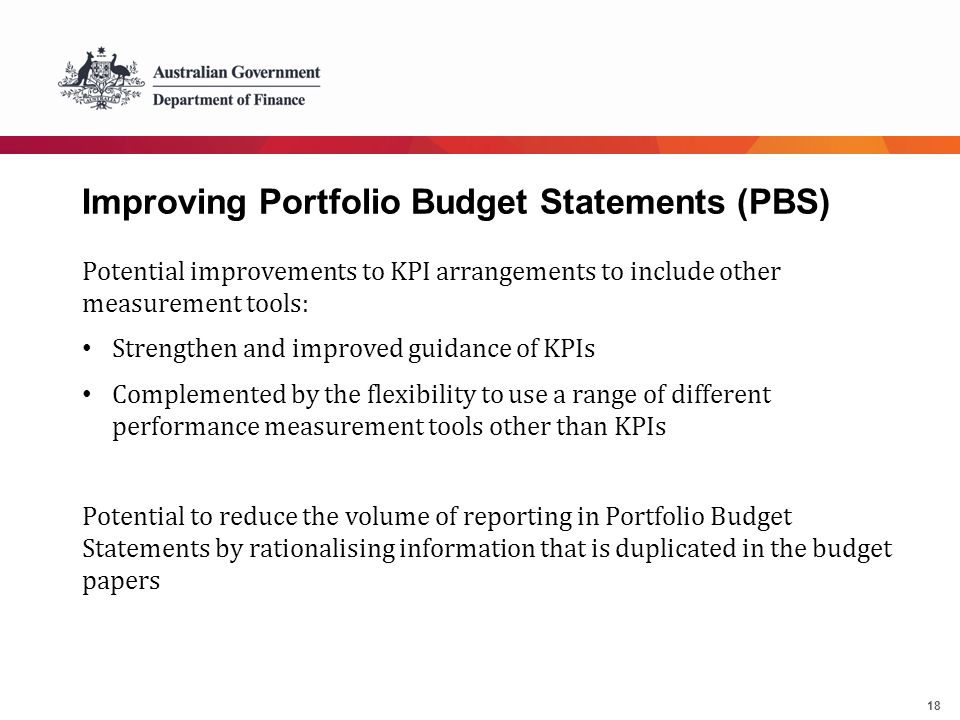 18 Improving Portfolio Budget Statements (PBS) Potential improvements to KPI arrangements to include other measurement tools: Strengthen and improved guidance of KPIs Complemented by the flexibility to use a range of different performance measurement tools other than KPIs Potential to reduce the volume of reporting in Portfolio Budget Statements by rationalising information that is duplicated in the budget papers
