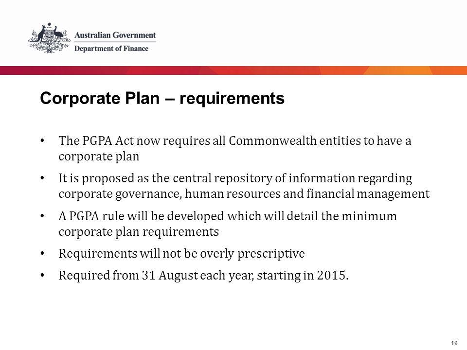 19 Corporate Plan – requirements The PGPA Act now requires all Commonwealth entities to have a corporate plan It is proposed as the central repository of information regarding corporate governance, human resources and financial management A PGPA rule will be developed which will detail the minimum corporate plan requirements Requirements will not be overly prescriptive Required from 31 August each year, starting in 2015.
