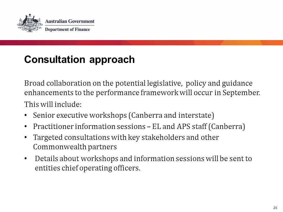 26 Consultation approach Broad collaboration on the potential legislative, policy and guidance enhancements to the performance framework will occur in September.