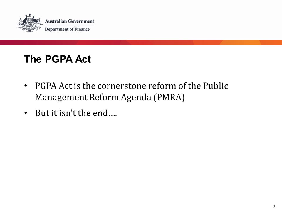 3 The PGPA Act PGPA Act is the cornerstone reform of the Public Management Reform Agenda (PMRA) But it isn’t the end….