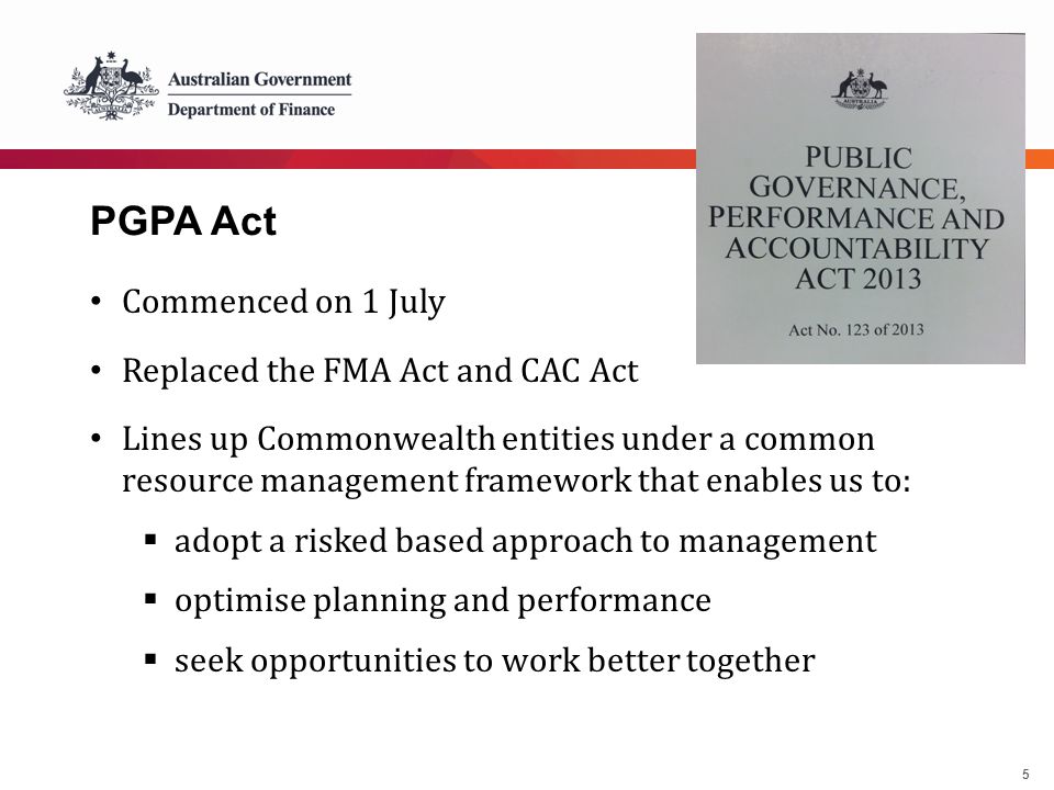 5 PGPA Act Commenced on 1 July Replaced the FMA Act and CAC Act Lines up Commonwealth entities under a common resource management framework that enables us to:  adopt a risked based approach to management  optimise planning and performance  seek opportunities to work better together
