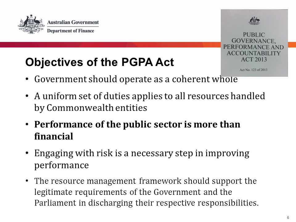 6 Objectives of the PGPA Act Government should operate as a coherent whole A uniform set of duties applies to all resources handled by Commonwealth entities Performance of the public sector is more than financial Engaging with risk is a necessary step in improving performance The resource management framework should support the legitimate requirements of the Government and the Parliament in discharging their respective responsibilities.