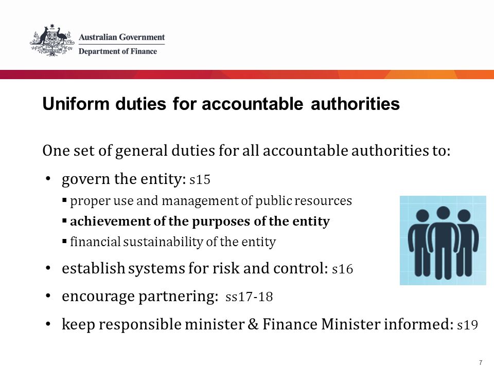 7 Uniform duties for accountable authorities One set of general duties for all accountable authorities to: govern the entity: s15  proper use and management of public resources  achievement of the purposes of the entity  financial sustainability of the entity establish systems for risk and control: s16 encourage partnering: ss17-18 keep responsible minister & Finance Minister informed: s19