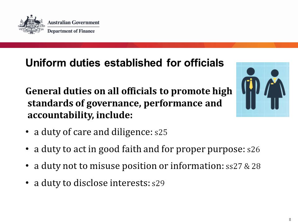 8 Uniform duties established for officials General duties on all officials to promote high standards of governance, performance and accountability, include: a duty of care and diligence: s25 a duty to act in good faith and for proper purpose: s26 a duty not to misuse position or information: ss27 & 28 a duty to disclose interests: s29