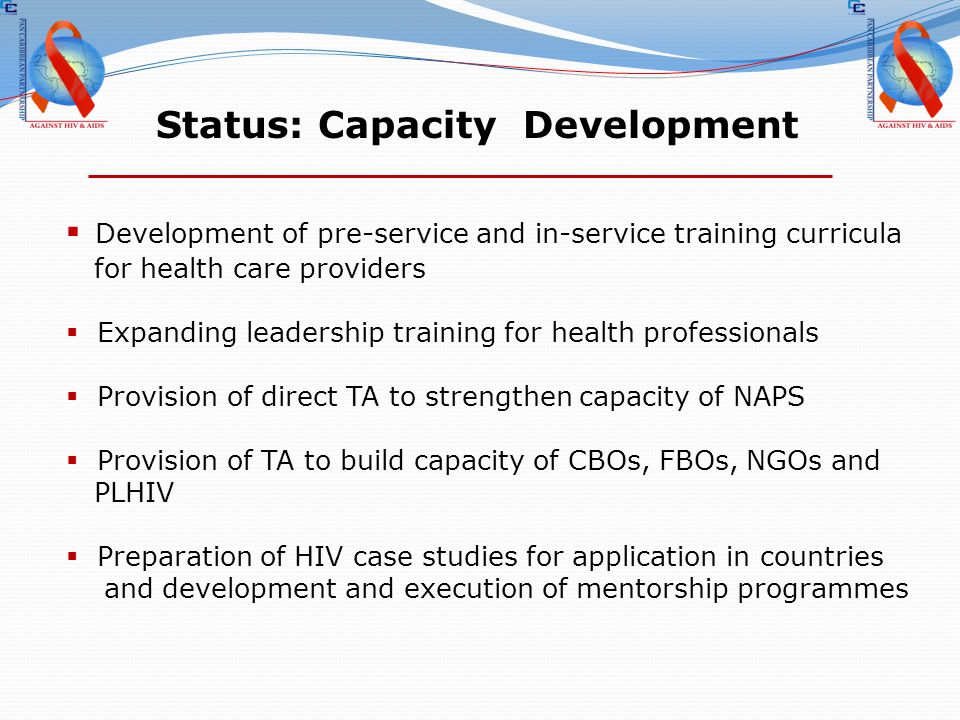 Status: Capacity Development  Development of pre-service and in-service training curricula for health care providers  Expanding leadership training for health professionals  Provision of direct TA to strengthen capacity of NAPS  Provision of TA to build capacity of CBOs, FBOs, NGOs and PLHIV  Preparation of HIV case studies for application in countries and development and execution of mentorship programmes
