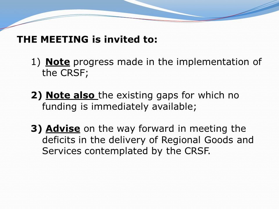 THE MEETING is invited to: 1) Note progress made in the implementation of the CRSF; 2) Note also the existing gaps for which no funding is immediately available; 3) Advise on the way forward in meeting the deficits in the delivery of Regional Goods and Services contemplated by the CRSF.