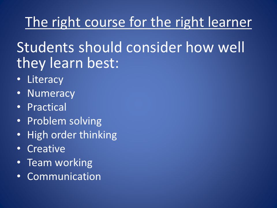 The right course for the right learner Students should consider how well they learn best: Literacy Numeracy Practical Problem solving High order thinking Creative Team working Communication