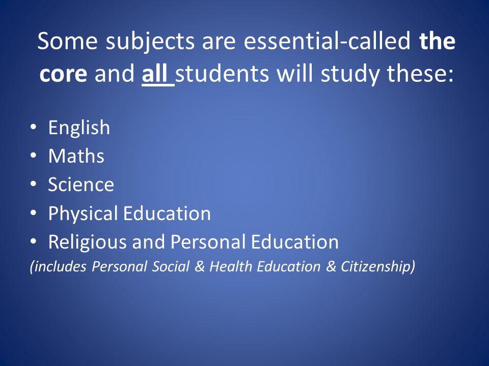 Some subjects are essential-called the core and all students will study these: English Maths Science Physical Education Religious and Personal Education (includes Personal Social & Health Education & Citizenship)