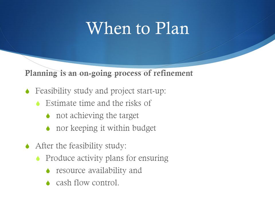 When to Plan Planning is an on-going process of refinement  Feasibility study and project start-up:  Estimate time and the risks of  not achieving the target  nor keeping it within budget  After the feasibility study:  Produce activity plans for ensuring  resource availability and  cash flow control.