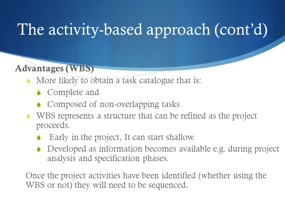 The activity-based approach (cont’d) Advantages (WBS)  More likely to obtain a task catalogue that is:  Complete and  Composed of non-overlapping tasks  WBS represents a structure that can be refined as the project proceeds.