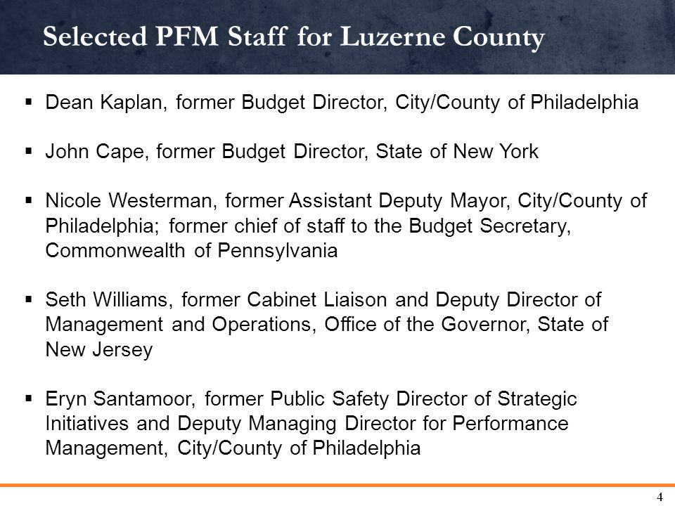 Selected PFM Staff for Luzerne County 4  Dean Kaplan, former Budget Director, City/County of Philadelphia  John Cape, former Budget Director, State of New York  Nicole Westerman, former Assistant Deputy Mayor, City/County of Philadelphia; former chief of staff to the Budget Secretary, Commonwealth of Pennsylvania  Seth Williams, former Cabinet Liaison and Deputy Director of Management and Operations, Office of the Governor, State of New Jersey  Eryn Santamoor, former Public Safety Director of Strategic Initiatives and Deputy Managing Director for Performance Management, City/County of Philadelphia