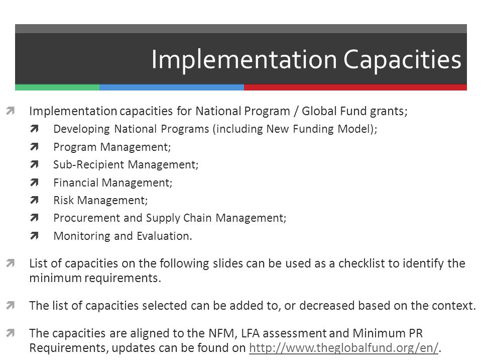 Implementation Capacities  Implementation capacities for National Program / Global Fund grants;  Developing National Programs (including New Funding Model);  Program Management;  Sub-Recipient Management;  Financial Management;  Risk Management;  Procurement and Supply Chain Management;  Monitoring and Evaluation.