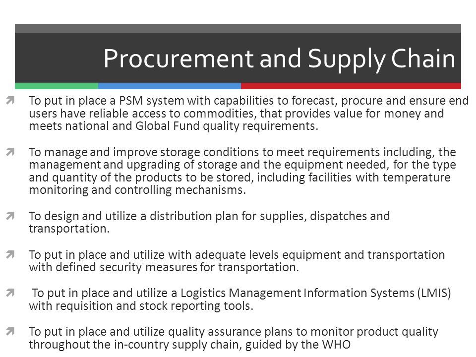 Procurement and Supply Chain  To put in place a PSM system with capabilities to forecast, procure and ensure end users have reliable access to commodities, that provides value for money and meets national and Global Fund quality requirements.