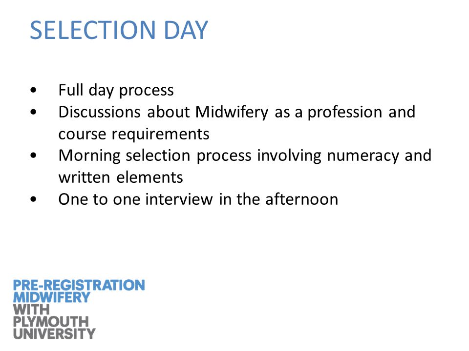 SELECTION DAY Full day process Discussions about Midwifery as a profession and course requirements Morning selection process involving numeracy and written elements One to one interview in the afternoon