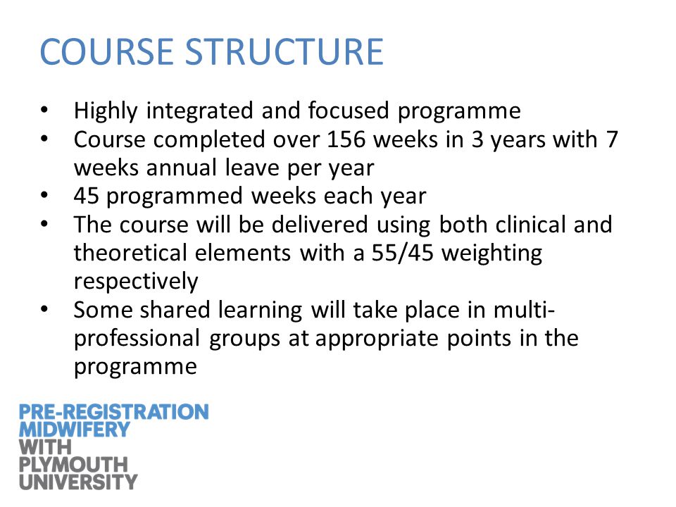 COURSE STRUCTURE Highly integrated and focused programme Course completed over 156 weeks in 3 years with 7 weeks annual leave per year 45 programmed weeks each year The course will be delivered using both clinical and theoretical elements with a 55/45 weighting respectively Some shared learning will take place in multi- professional groups at appropriate points in the programme