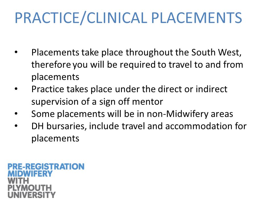 PRACTICE/CLINICAL PLACEMENTS Placements take place throughout the South West, therefore you will be required to travel to and from placements Practice takes place under the direct or indirect supervision of a sign off mentor Some placements will be in non-Midwifery areas DH bursaries, include travel and accommodation for placements