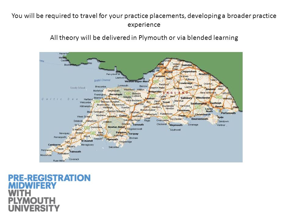 You will be required to travel for your practice placements, developing a broader practice experience All theory will be delivered in Plymouth or via blended learning