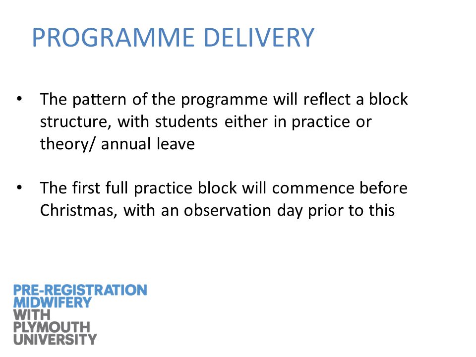 The pattern of the programme will reflect a block structure, with students either in practice or theory/ annual leave The first full practice block will commence before Christmas, with an observation day prior to this PROGRAMME DELIVERY